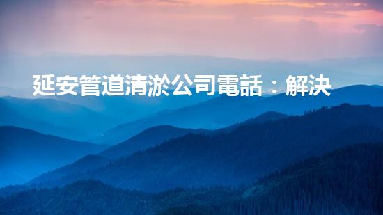 延安管道清淤公司電話：解決你家下水道問(wèn)題的最佳選擇！